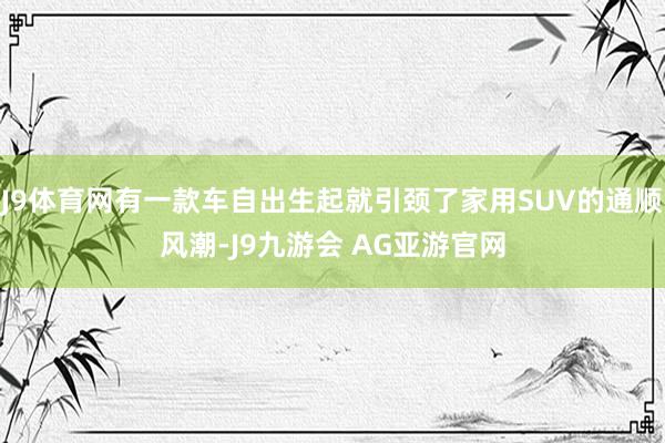 J9体育网有一款车自出生起就引颈了家用SUV的通顺风潮-J9九游会 AG亚游官网