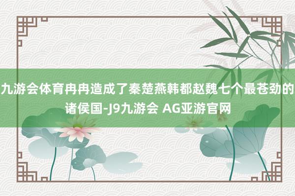 九游会体育冉冉造成了秦楚燕韩都赵魏七个最苍劲的诸侯国-J9九游会 AG亚游官网