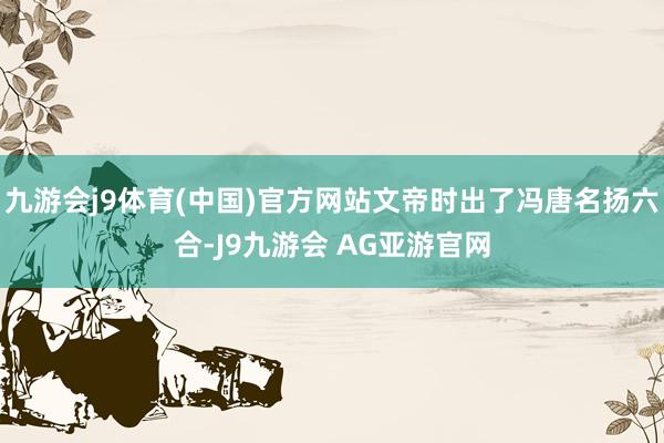 九游会j9体育(中国)官方网站文帝时出了冯唐名扬六合-J9九游会 AG亚游官网