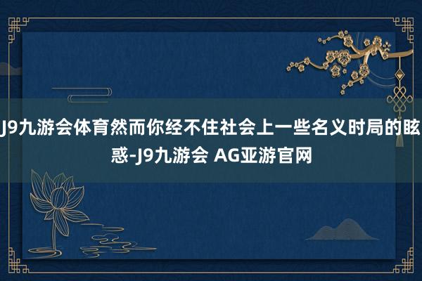 J9九游会体育然而你经不住社会上一些名义时局的眩惑-J9九游会 AG亚游官网