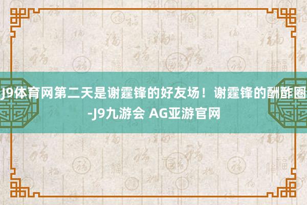 J9体育网第二天是谢霆锋的好友场！谢霆锋的酬酢圈-J9九游会 AG亚游官网