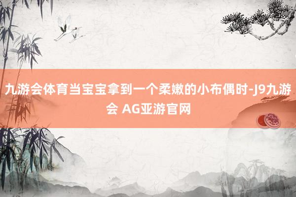 九游会体育当宝宝拿到一个柔嫩的小布偶时-J9九游会 AG亚游官网