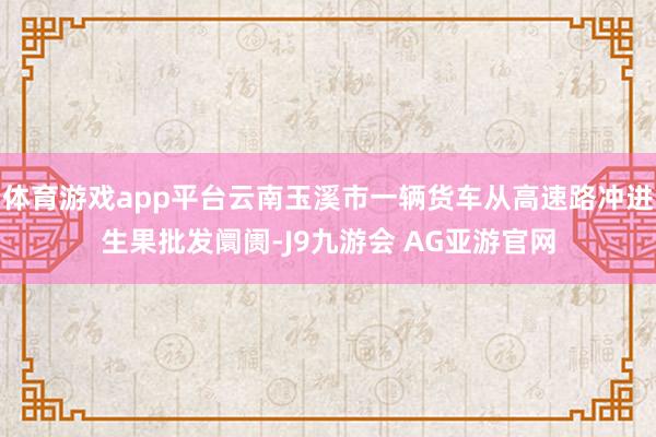 体育游戏app平台云南玉溪市一辆货车从高速路冲进生果批发阛阓-J9九游会 AG亚游官网