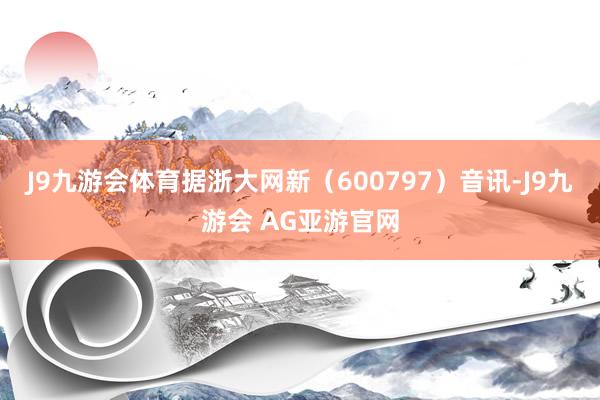 J9九游会体育据浙大网新（600797）音讯-J9九游会 AG亚游官网