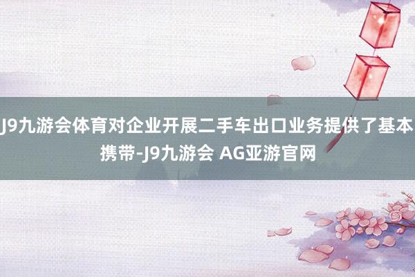 J9九游会体育对企业开展二手车出口业务提供了基本携带-J9九游会 AG亚游官网