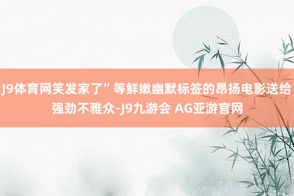 J9体育网笑发家了”等鲜嫩幽默标签的昂扬电影送给强劲不雅众-J9九游会 AG亚游官网