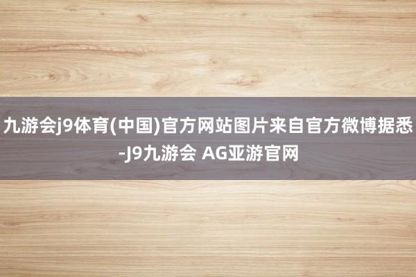 九游会j9体育(中国)官方网站图片来自官方微博据悉-J9九游会 AG亚游官网