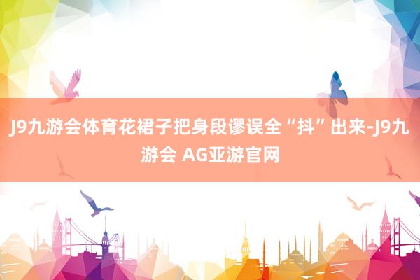 J9九游会体育花裙子把身段谬误全“抖”出来-J9九游会 AG亚游官网