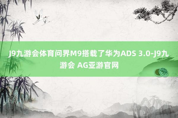 J9九游会体育问界M9搭载了华为ADS 3.0-J9九游会 AG亚游官网