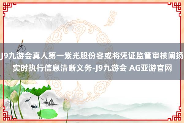 J9九游会真人第一紫光股份容或将凭证监管审核阐扬实时执行信息清晰义务-J9九游会 AG亚游官网