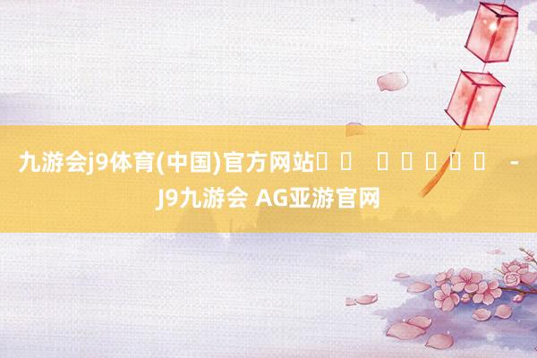 九游会j9体育(中国)官方网站		  					  -J9九游会 AG亚游官网