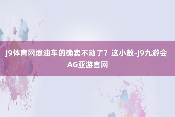 J9体育网燃油车的确卖不动了？这小数-J9九游会 AG亚游官网
