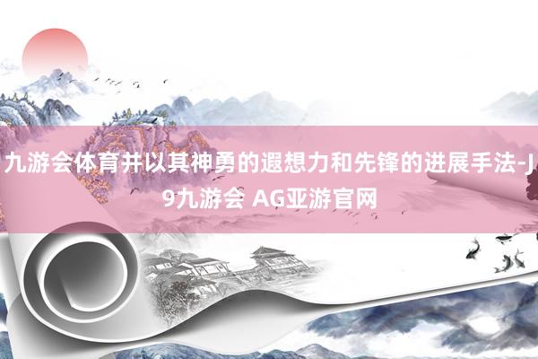 九游会体育并以其神勇的遐想力和先锋的进展手法-J9九游会 AG亚游官网