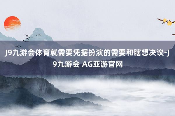J9九游会体育就需要凭据扮演的需要和瞎想决议-J9九游会 AG亚游官网