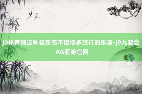 J9体育网这种极新感不错增多旅行的乐趣-J9九游会 AG亚游官网