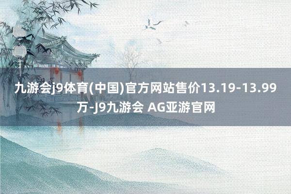 九游会j9体育(中国)官方网站售价13.19-13.99万-J9九游会 AG亚游官网