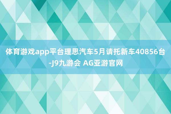 体育游戏app平台　　理思汽车5月请托新车40856台-J9九游会 AG亚游官网