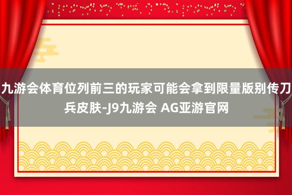 九游会体育位列前三的玩家可能会拿到限量版别传刀兵皮肤-J9九游会 AG亚游官网