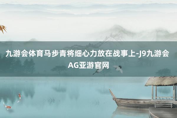 九游会体育马步青将细心力放在战事上-J9九游会 AG亚游官网