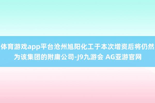 体育游戏app平台沧州旭阳化工于本次增资后将仍然为该集团的附庸公司-J9九游会 AG亚游官网