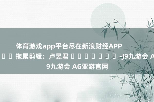 体育游戏app平台尽在新浪财经APP            						拖累剪辑：卢昱君 							-J9九游会 AG亚游官网