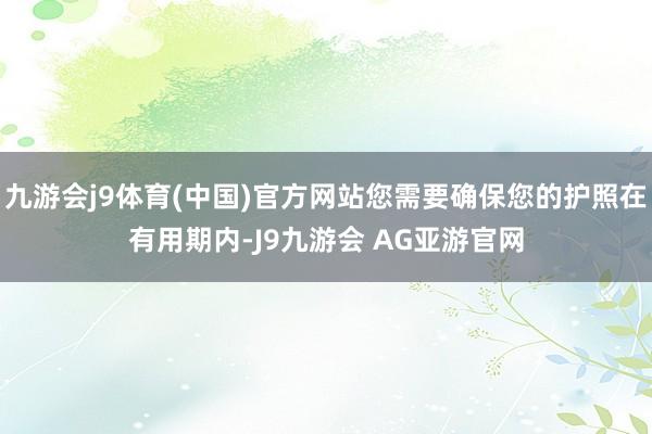 九游会j9体育(中国)官方网站您需要确保您的护照在有用期内-J9九游会 AG亚游官网