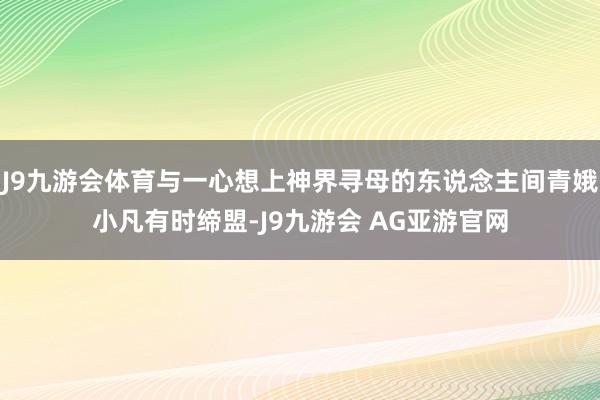 J9九游会体育与一心想上神界寻母的东说念主间青娥小凡有时缔盟-J9九游会 AG亚游官网