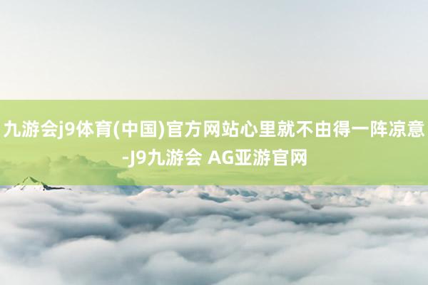 九游会j9体育(中国)官方网站心里就不由得一阵凉意-J9九游会 AG亚游官网