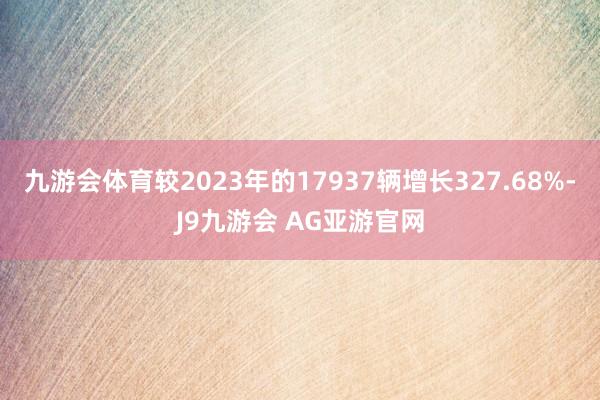 九游会体育较2023年的17937辆增长327.68%-J9九游会 AG亚游官网