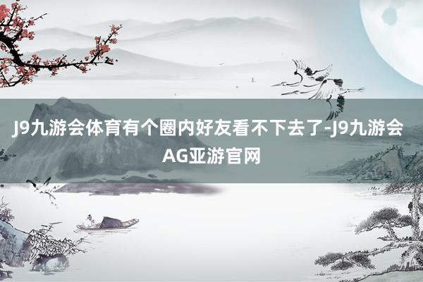 J9九游会体育有个圈内好友看不下去了-J9九游会 AG亚游官网