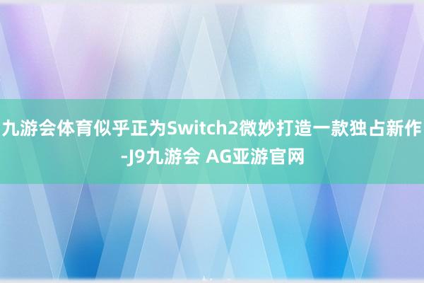 九游会体育似乎正为Switch2微妙打造一款独占新作-J9九游会 AG亚游官网