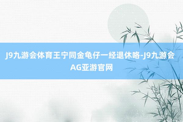 J9九游会体育王宁同金龟仔一经退休咯-J9九游会 AG亚游官网