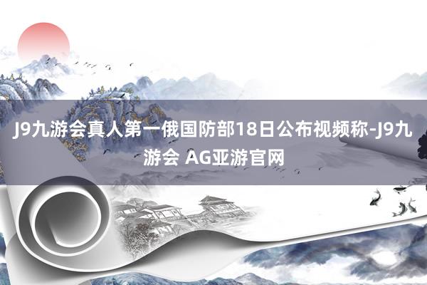 J9九游会真人第一俄国防部18日公布视频称-J9九游会 AG亚游官网