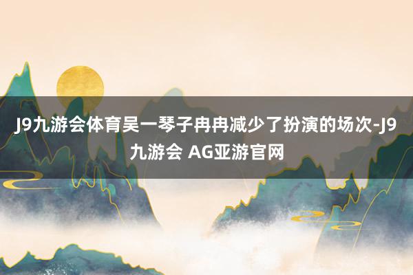 J9九游会体育吴一琴子冉冉减少了扮演的场次-J9九游会 AG亚游官网
