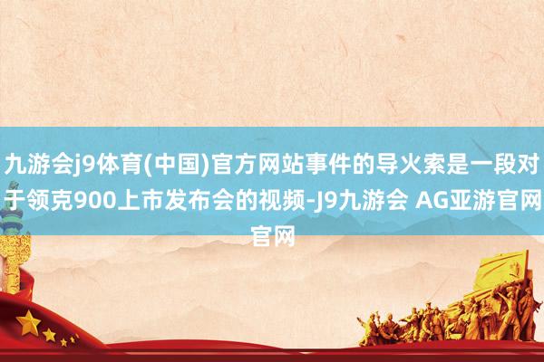 九游会j9体育(中国)官方网站事件的导火索是一段对于领克900上市发布会的视频-J9九游会 AG亚游官网