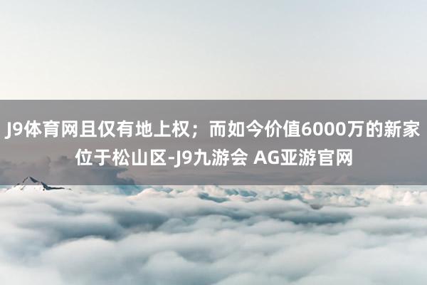 J9体育网且仅有地上权；而如今价值6000万的新家位于松山区-J9九游会 AG亚游官网