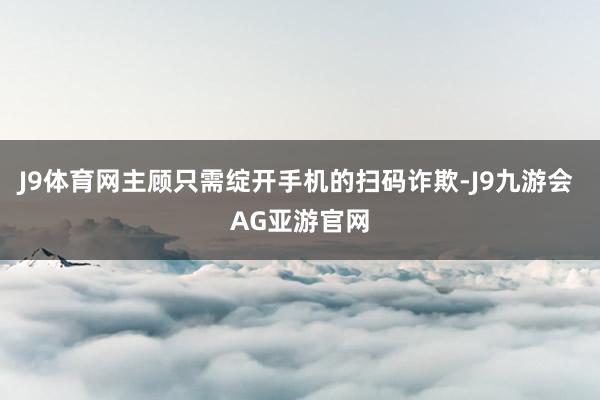 J9体育网主顾只需绽开手机的扫码诈欺-J9九游会 AG亚游官网