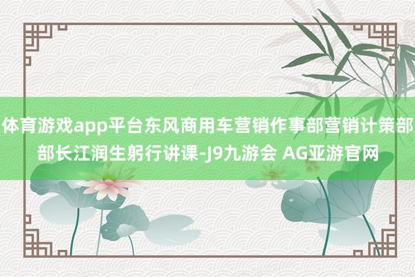 体育游戏app平台东风商用车营销作事部营销计策部部长江润生躬行讲课-J9九游会 AG亚游官网