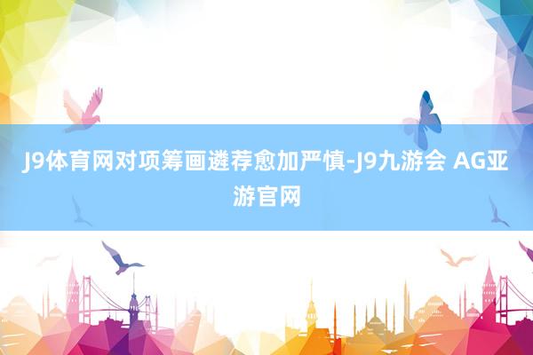 J9体育网对项筹画遴荐愈加严慎-J9九游会 AG亚游官网