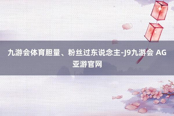 九游会体育胆量、粉丝过东说念主-J9九游会 AG亚游官网