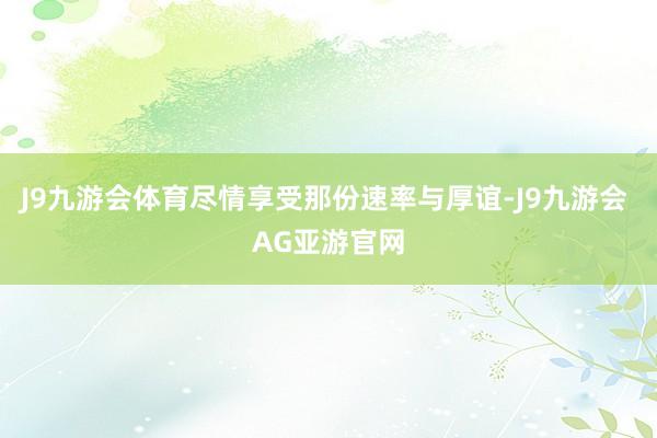 J9九游会体育尽情享受那份速率与厚谊-J9九游会 AG亚游官网
