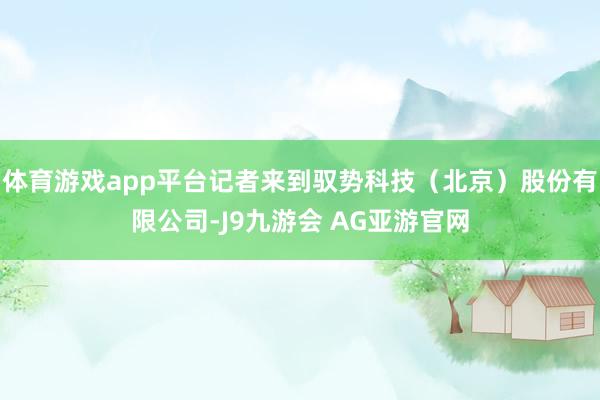 体育游戏app平台记者来到驭势科技（北京）股份有限公司-J9九游会 AG亚游官网