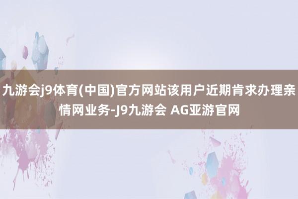 九游会j9体育(中国)官方网站该用户近期肯求办理亲情网业务-J9九游会 AG亚游官网