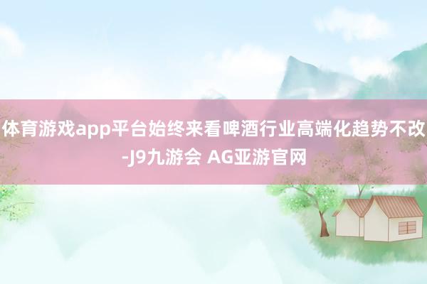体育游戏app平台始终来看啤酒行业高端化趋势不改-J9九游会 AG亚游官网