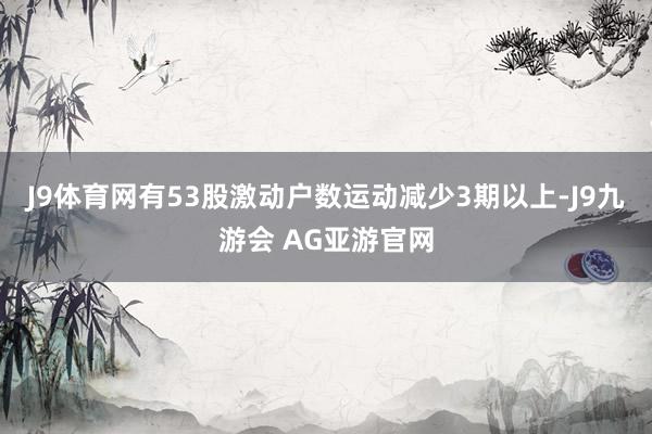 J9体育网有53股激动户数运动减少3期以上-J9九游会 AG亚游官网