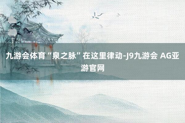 九游会体育“泉之脉”在这里律动-J9九游会 AG亚游官网