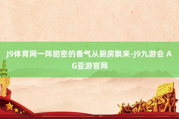 J9体育网一阵甜密的香气从厨房飘来-J9九游会 AG亚游官网