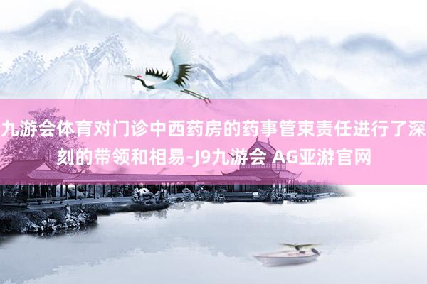九游会体育对门诊中西药房的药事管束责任进行了深刻的带领和相易-J9九游会 AG亚游官网