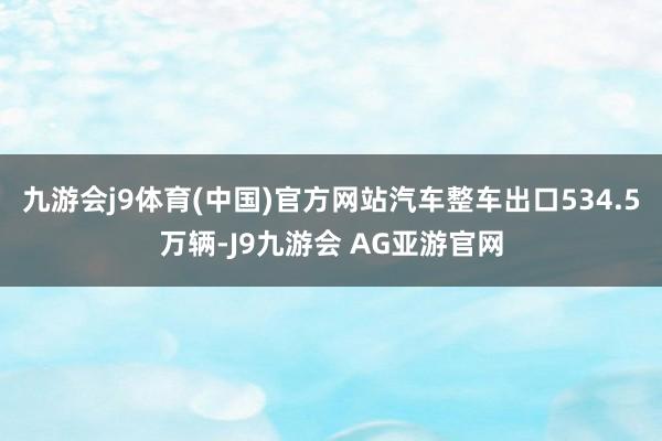 九游会j9体育(中国)官方网站汽车整车出口534.5万辆-J9九游会 AG亚游官网