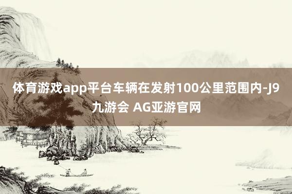 体育游戏app平台车辆在发射100公里范围内-J9九游会 AG亚游官网